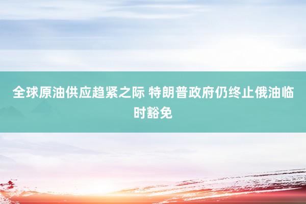 全球原油供应趋紧之际 特朗普政府仍终止俄油临时豁免