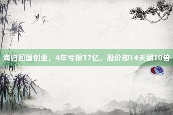 海归回国创业，4年亏损17亿，股价却14天翻10倍