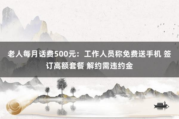 老人每月话费500元：工作人员称免费送手机 签订高额套餐 解约需违约金