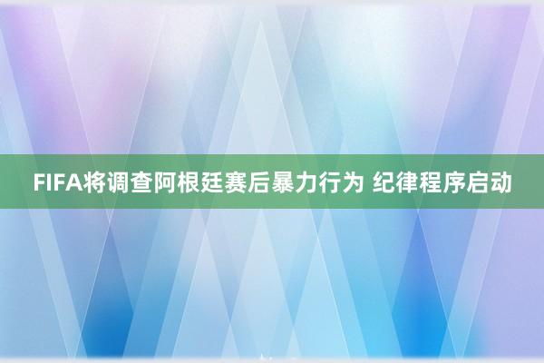 FIFA将调查阿根廷赛后暴力行为 纪律程序启动